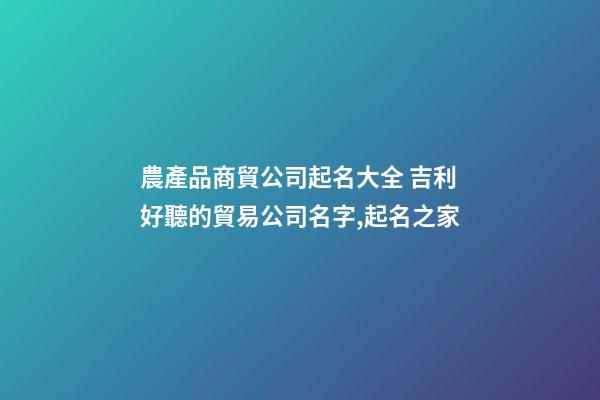 農產品商貿公司起名大全 吉利好聽的貿易公司名字,起名之家